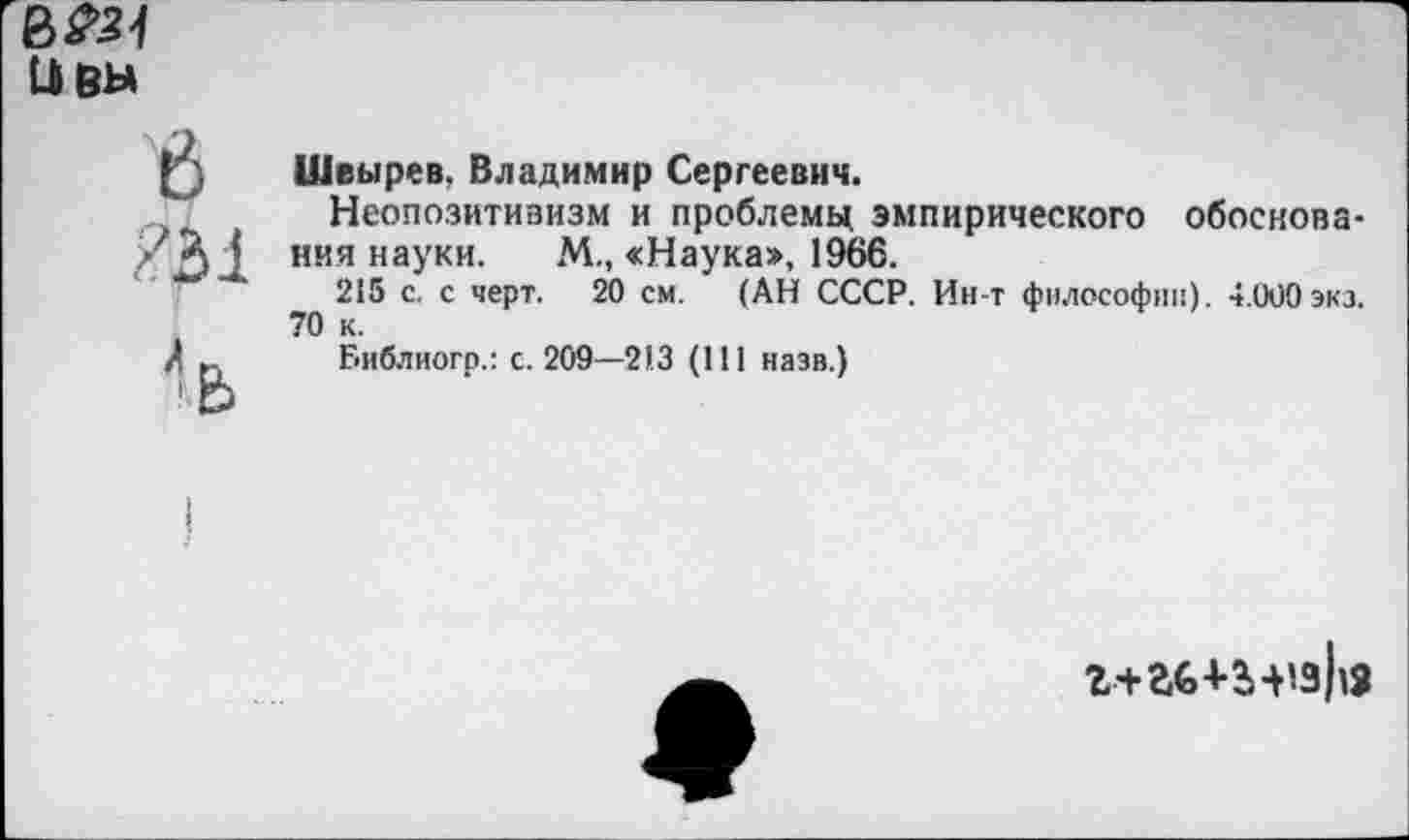 ﻿ивы
е
Швырев, Владимир Сергеевич.
Неопозитивизм и проблему эмпирического обоснования науки. М., «Наука», 1966.
215 с. с черт. 20 см. (АН СССР. Ин-т философии). 4.000 экз. 70 к.
Библиогр.: с. 209—213 (111 назв.)
г+аб+з-нзЬа